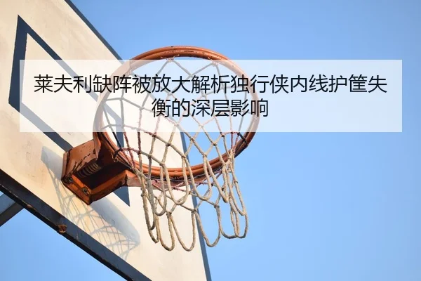 莱夫利缺阵被放大解析独行侠内线护筐失衡的深层影响