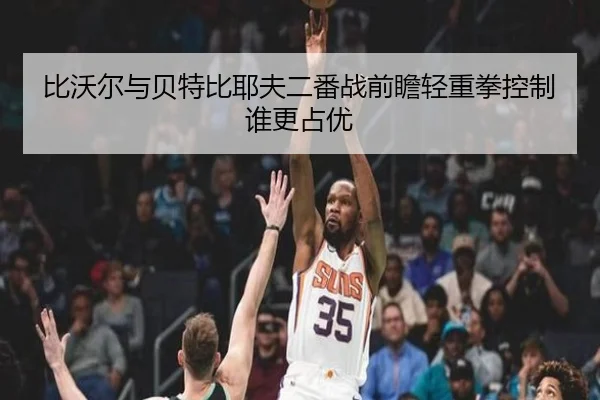 比沃尔与贝特比耶夫二番战前瞻轻重拳控制谁更占优